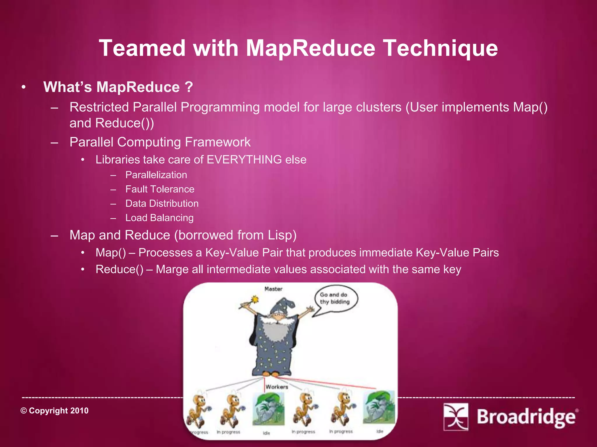 Teamed with MapReduce Technique
•     What’s MapReduce ?
        – Restricted Parallel Programming model for large clusters (User implements Map()
          and Reduce())
        – Parallel Computing Framework
                 • Libraries take care of EVERYTHING else
                          –    Parallelization
                          –    Fault Tolerance
                          –    Data Distribution
                          –    Load Balancing
        – Map and Reduce (borrowed from Lisp)
                 • Map() – Processes a Key-Value Pair that produces immediate Key-Value Pairs
                 • Reduce() – Marge all intermediate values associated with the same key




-----------------------------------------------------------------------------------------------------------------------------------------------------------------------
© Copyright 2010                                                       October 15th, 2011
 