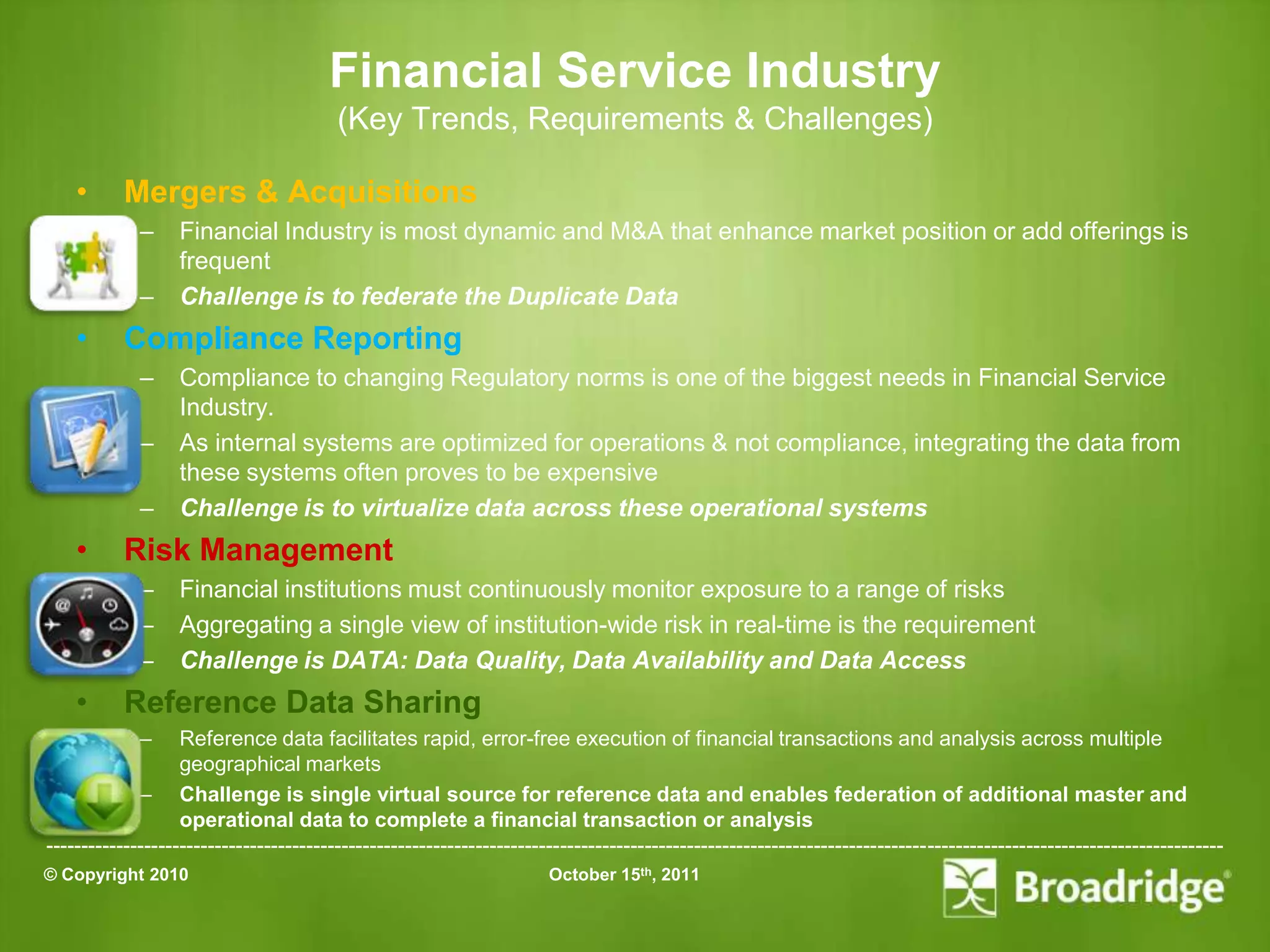 Financial Service Industry
                                         (Key Trends, Requirements & Challenges)

    •      Mergers & Acquisitions
             –    Financial Industry is most dynamic and M&A that enhance market position or add offerings is
                  frequent
             –    Challenge is to federate the Duplicate Data
    •      Compliance Reporting
             –    Compliance to changing Regulatory norms is one of the biggest needs in Financial Service
                  Industry.
             –    As internal systems are optimized for operations & not compliance, integrating the data from
                  these systems often proves to be expensive
             –    Challenge is to virtualize data across these operational systems
    •      Risk Management
             –    Financial institutions must continuously monitor exposure to a range of risks
             –    Aggregating a single view of institution-wide risk in real-time is the requirement
             –    Challenge is DATA: Data Quality, Data Availability and Data Access
    •      Reference Data Sharing
             –     Reference data facilitates rapid, error-free execution of financial transactions and analysis across multiple
                   geographical markets
             – Challenge is single virtual source for reference data and enables federation of additional master and
                   operational data to complete a financial transaction or analysis
-----------------------------------------------------------------------------------------------------------------------------------------------------------------------
© Copyright 2010                                                       October 15th, 2011
 