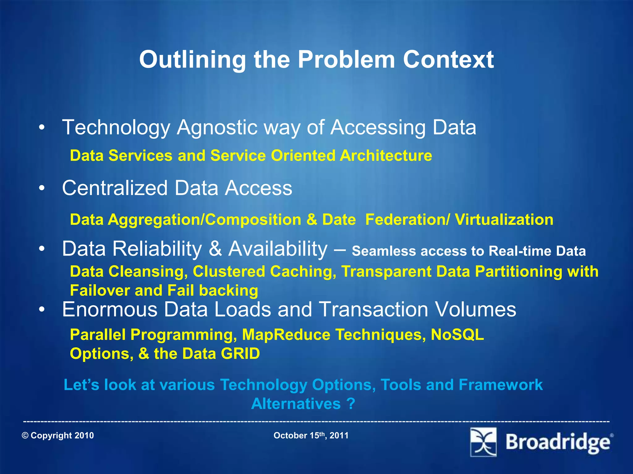 Outlining the Problem Context

    • Technology Agnostic way of Accessing Data
             Data Services and Service Oriented Architecture

    • Centralized Data Access
             Data Aggregation/Composition & Date Federation/ Virtualization
    • Data Reliability & Availability – Seamless access to Real-time Data
             Data Cleansing, Clustered Caching, Transparent Data Partitioning with
             Failover and Fail backing
    • Enormous Data Loads and Transaction Volumes
             Parallel Programming, MapReduce Techniques, NoSQL
             Options, & the Data GRID
           Let’s look at various Technology Options, Tools and Framework
                                     Alternatives ?
-----------------------------------------------------------------------------------------------------------------------------------------------------------------------
© Copyright 2010                                                       October 15th, 2011
 