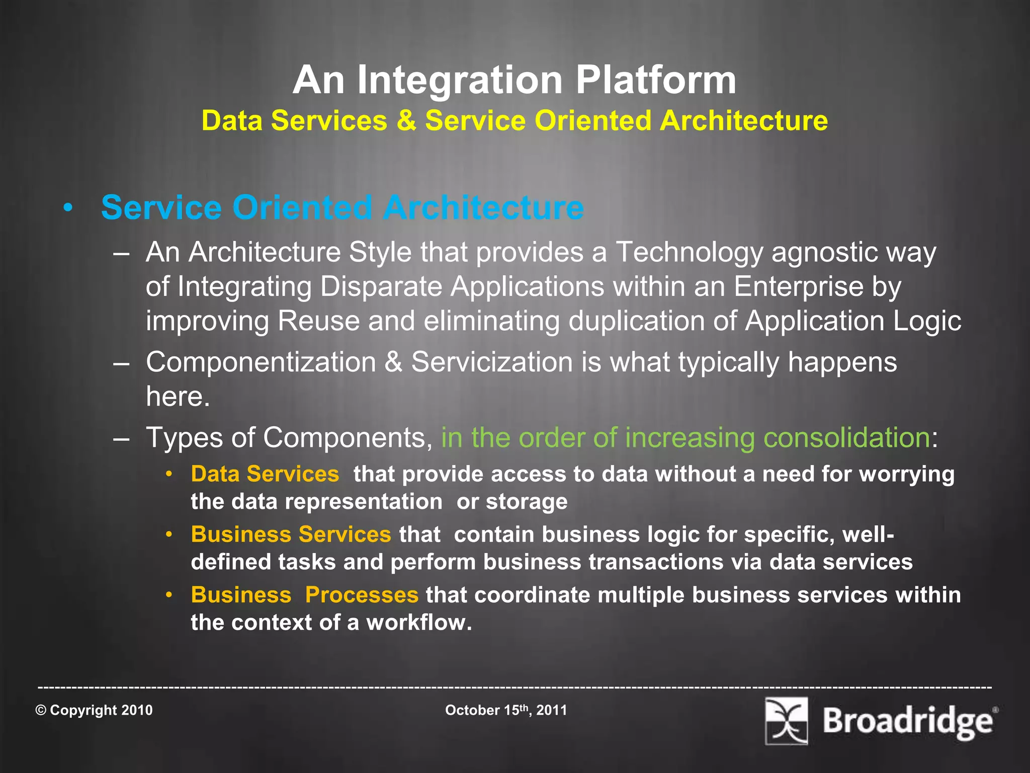 An Integration Platform
                            Data Services & Service Oriented Architecture


    • Service Oriented Architecture
             – An Architecture Style that provides a Technology agnostic way
               of Integrating Disparate Applications within an Enterprise by
               improving Reuse and eliminating duplication of Application Logic
             – Componentization & Servicization is what typically happens
               here.
             – Types of Components, in the order of increasing consolidation:
                      • Data Services that provide access to data without a need for worrying
                        the data representation or storage
                      • Business Services that contain business logic for specific, well-
                        defined tasks and perform business transactions via data services
                      • Business Processes that coordinate multiple business services within
                        the context of a workflow.

-----------------------------------------------------------------------------------------------------------------------------------------------------------------------
© Copyright 2010                                                       October 15th, 2011
 