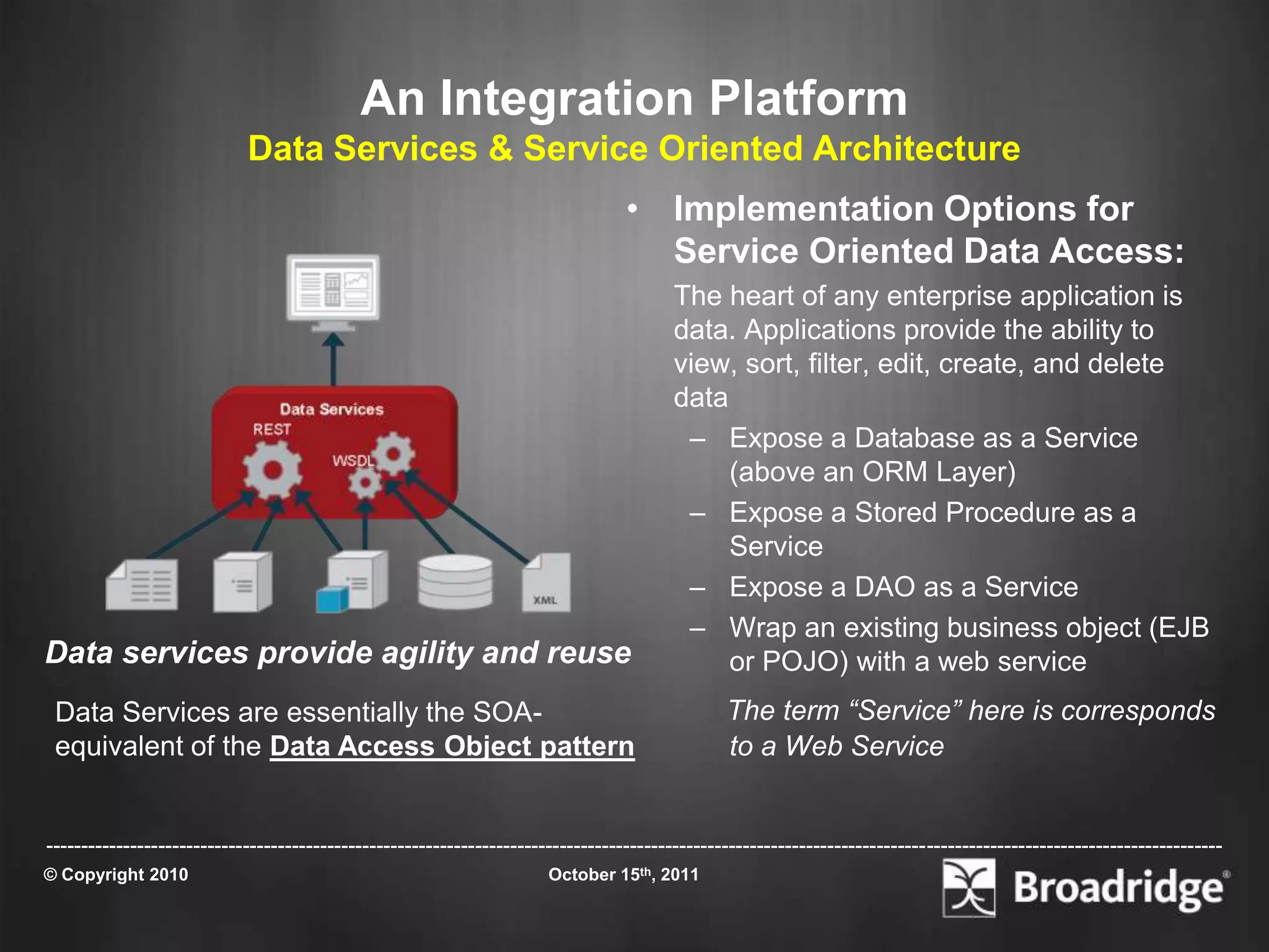 An Integration Platform
                            Data Services & Service Oriented Architecture
                                                                                  • Implementation Options for
                                                                                    Service Oriented Data Access:
                                                                                         The heart of any enterprise application is
                                                                                         data. Applications provide the ability to
                                                                                         view, sort, filter, edit, create, and delete
                                                                                         data
                                                                                          – Expose a Database as a Service
                                                                                              (above an ORM Layer)
                                                                                          – Expose a Stored Procedure as a
                                                                                              Service
                                                                                          – Expose a DAO as a Service
                                                                                          – Wrap an existing business object (EJB
Data services provide agility and reuse                                                       or POJO) with a web service
 Data Services are essentially the SOA-                                                         The term “Service” here is corresponds
 equivalent of the Data Access Object pattern                                                   to a Web Service


-----------------------------------------------------------------------------------------------------------------------------------------------------------------------
© Copyright 2010                                                       October 15th, 2011
 