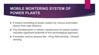 MOBILE MONTERING SYSTEM OF
POWER PLANTS
 It means controlling of power system by various automated
means from sate distance .
 The developments in robotic maintenance for power system
indicates significant potential of this technological approach.
 It includes various sensors like : firing field sensing , infrared
sensing
 