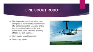 LINE SCOUT ROBOT
 The three-axis robotic arm has been
designed to reach the four conductors
of a transmission line ,one end of the
arm is equipped with a point able
camera and other can hold a variety
of tools for task such as :
 High quality visual inspection
 Temporary repair
 