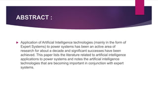 ABSTRACT :
 Application of Artificial Intelligence technologies (mainly in the form of
Expert Systems) to power systems has been an active area of
research for about a decade and significant successes have been
achieved. This paper lists the literature related to artificial intelligence
applications to power systems and notes the artificial intelligence
technologies that are becoming important in conjunction with expert
systems.
 