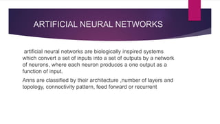 ARTIFICIAL NEURAL NETWORKS
artificial neural networks are biologically inspired systems
which convert a set of inputs into a set of outputs by a network
of neurons, where each neuron produces a one output as a
function of input.
Anns are classified by their architecture ,number of layers and
topology, connectivity pattern, feed forward or recurrent
 