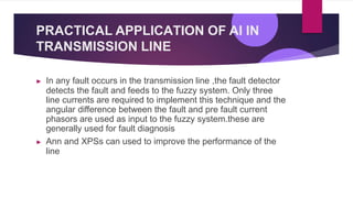 PRACTICAL APPLICATION OF AI IN
TRANSMISSION LINE
▶ In any fault occurs in the transmission line ,the fault detector
detects the fault and feeds to the fuzzy system. Only three
line currents are required to implement this technique and the
angular difference between the fault and pre fault current
phasors are used as input to the fuzzy system.these are
generally used for fault diagnosis
▶ Ann and XPSs can used to improve the performance of the
line
 