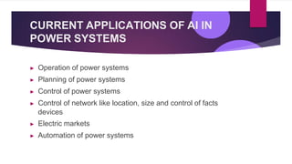 CURRENT APPLICATIONS OF AI IN
POWER SYSTEMS
▶ Operation of power systems
▶ Planning of power systems
▶ Control of power systems
▶ Control of network like location, size and control of facts
devices
▶ Electric markets
▶ Automation of power systems
 