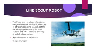 LINE SCOUT ROBOT
▶ The three-axis robotic arm has been
designed to reach the four conductors
of a transmission line ,one end of the
arm is equipped with a point able
camera and other can hold a variety
of tools for task such as :
▶ High quality visual inspection
▶ Temporary repair
 