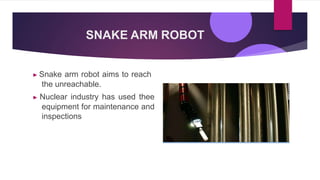 SNAKE ARM ROBOT
▶ Snake arm robot aims to reach
the unreachable.
▶ Nuclear industry has used thee
equipment for maintenance and
inspections
 
