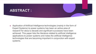 ABSTRACT :
▶ Application of Artificial Intelligence technologies (mainly in the form of
Expert Systems) to power systems has been an active area of
research for about a decade and significant successes have been
achieved. This paper lists the literature related to artificial intelligence
applications to power systems and notes the artificial intelligence
technologies that are becoming important in conjunction with expert
systems.
 