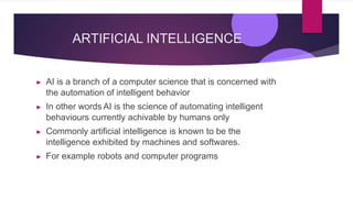 ARTIFICIAL INTELLIGENCE
▶ AI is a branch of a computer science that is concerned with
the automation of intelligent behavior
▶ In other words AI is the science of automating intelligent
behaviours currently achivable by humans only
▶ Commonly artificial intelligence is known to be the
intelligence exhibited by machines and softwares.
▶ For example robots and computer programs
 