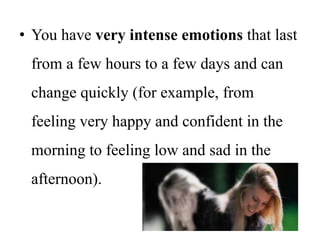 • You have very intense emotions that last
from a few hours to a few days and can
change quickly (for example, from
feeling very happy and confident in the
morning to feeling low and sad in the
afternoon).
 