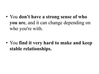 • You don't have a strong sense of who
you are, and it can change depending on
who you're with.
• You find it very hard to make and keep
stable relationships.
 