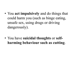 • You act impulsively and do things that
could harm you (such as binge eating,
unsafe sex, using drugs or driving
dangerously).
• You have suicidal thoughts or self-
harming behaviour such as cutting.
 