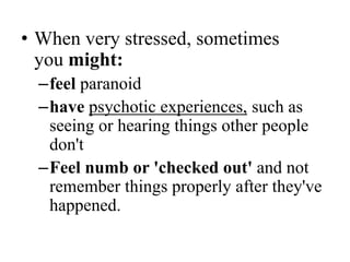 • When very stressed, sometimes
you might:
–feel paranoid
–have psychotic experiences, such as
seeing or hearing things other people
don't
–Feel numb or 'checked out' and not
remember things properly after they've
happened.
 