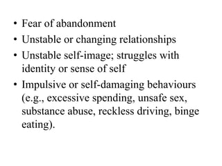 • Fear of abandonment
• Unstable or changing relationships
• Unstable self-image; struggles with
identity or sense of self
• Impulsive or self-damaging behaviours
(e.g., excessive spending, unsafe sex,
substance abuse, reckless driving, binge
eating).
 