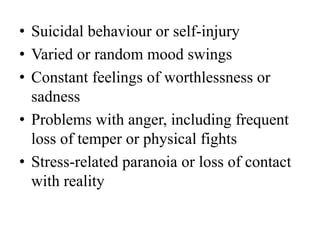 • Suicidal behaviour or self-injury
• Varied or random mood swings
• Constant feelings of worthlessness or
sadness
• Problems with anger, including frequent
loss of temper or physical fights
• Stress-related paranoia or loss of contact
with reality
 