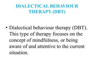 DIALECTICAL BEHAVIOUR
THERAPY (DBT)
• Dialectical behaviour therapy (DBT).
This type of therapy focuses on the
concept of mindfulness, or being
aware of and attentive to the current
situation.
 