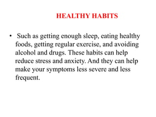 HEALTHY HABITS
• Such as getting enough sleep, eating healthy
foods, getting regular exercise, and avoiding
alcohol and drugs. These habits can help
reduce stress and anxiety. And they can help
make your symptoms less severe and less
frequent.
 