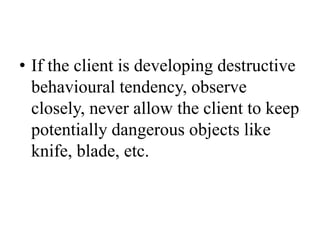 • If the client is developing destructive
behavioural tendency, observe
closely, never allow the client to keep
potentially dangerous objects like
knife, blade, etc.
 