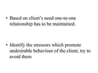 • Based on client’s need one-to-one
relationship has to be maintained.
• Identify the stressors which promote
undesirable behaviour of the client, try to
avoid them
 