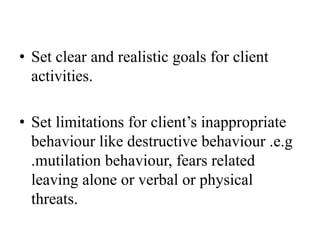 • Set clear and realistic goals for client
activities.
• Set limitations for client’s inappropriate
behaviour like destructive behaviour .e.g
.mutilation behaviour, fears related
leaving alone or verbal or physical
threats.
 