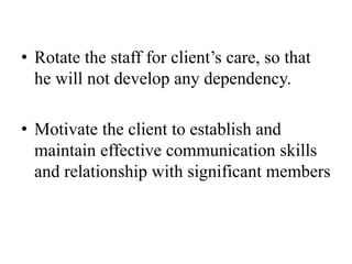 • Rotate the staff for client’s care, so that
he will not develop any dependency.
• Motivate the client to establish and
maintain effective communication skills
and relationship with significant members
 