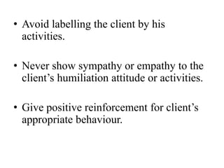 • Avoid labelling the client by his
activities.
• Never show sympathy or empathy to the
client’s humiliation attitude or activities.
• Give positive reinforcement for client’s
appropriate behaviour.
 