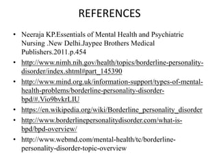 REFERENCES
• Neeraja KP.Essentials of Mental Health and Psychiatric
Nursing .New Delhi.Jaypee Brothers Medical
Publishers.2011.p.454
• http://www.nimh.nih.gov/health/topics/borderline-personality-
disorder/index.shtml#part_145390
• http://www.mind.org.uk/information-support/types-of-mental-
health-problems/borderline-personality-disorder-
bpd/#.Vio9bvkrLIU
• https://en.wikipedia.org/wiki/Borderline_personality_disorder
• http://www.borderlinepersonalitydisorder.com/what-is-
bpd/bpd-overview/
• http://www.webmd.com/mental-health/tc/borderline-
personality-disorder-topic-overview
 