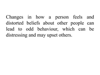 Changes in how a person feels and
distorted beliefs about other people can
lead to odd behaviour, which can be
distressing and may upset others.
 