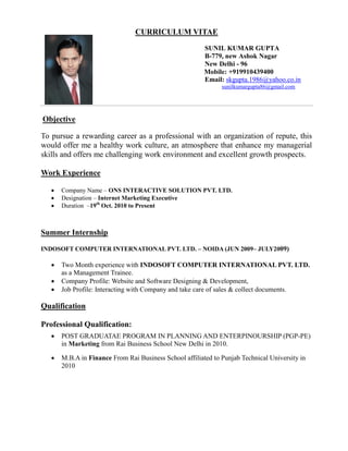 CURRICULUM VITAE
SUNIL KUMAR GUPTA
B-779, new Ashok Nagar
New Delhi - 96
Mobile: +919910439400
Email: skgupta.1986@yahoo.co.in
sunilkumargupta86@gmail.com
Objective
To pursue a rewarding career as a professional with an organization of repute, this
would offer me a healthy work culture, an atmosphere that enhance my managerial
skills and offers me challenging work environment and excellent growth prospects.
Work Experience
 Company Name – ONS INTERACTIVE SOLUTION PVT. LTD.
 Designation – Internet Marketing Executive
 Duration –19th
Oct. 2010 to Present
Summer Internship
INDOSOFT COMPUTER INTERNATIONAL PVT. LTD. – NOIDA (JUN 2009– JULY2009)
 Two Month experience with INDOSOFT COMPUTER INTERNATIONAL PVT. LTD.
as a Management Trainee.
 Company Profile: Website and Software Designing & Development,
 Job Profile: Interacting with Company and take care of sales & collect documents.
Qualification
Professional Qualification:
 POST GRADUATAE PROGRAM IN PLANNING AND ENTERPINOURSHIP (PGP-PE)
in Marketing from Rai Business School New Delhi in 2010.
 M.B.A in Finance From Rai Business School affiliated to Punjab Technical University in
2010
 