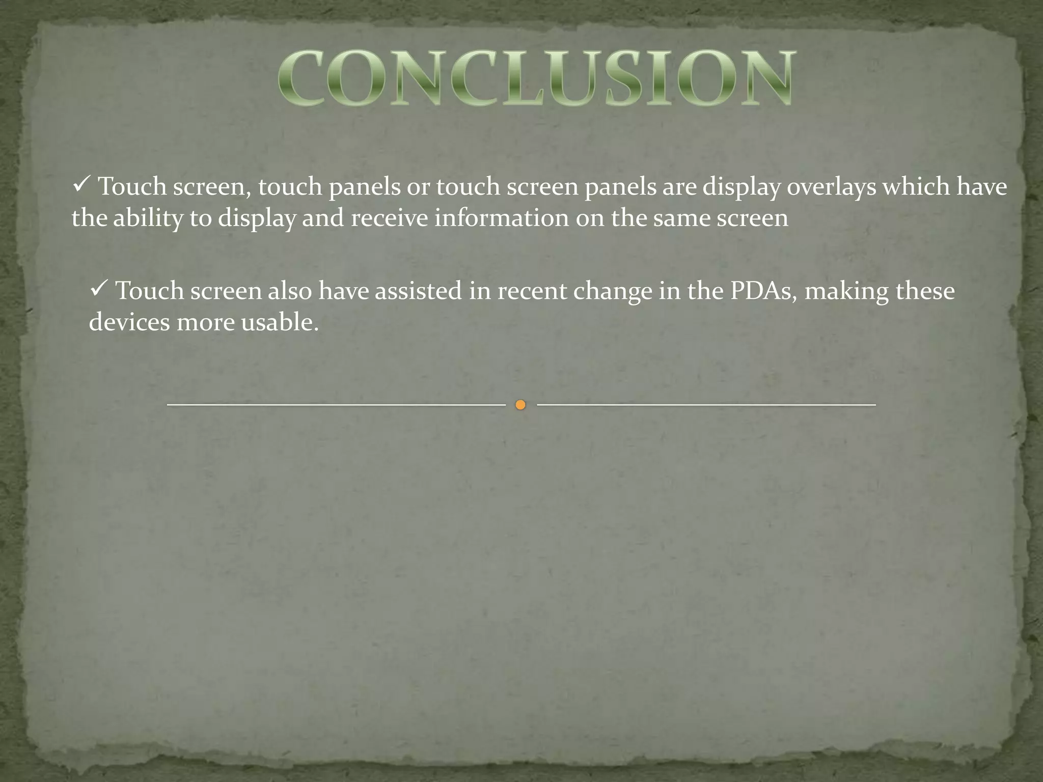  Touch screen, touch panels or touch screen panels are display overlays which have
the ability to display and receive information on the same screen

  Touch screen also have assisted in recent change in the PDAs, making these
 devices more usable.
 