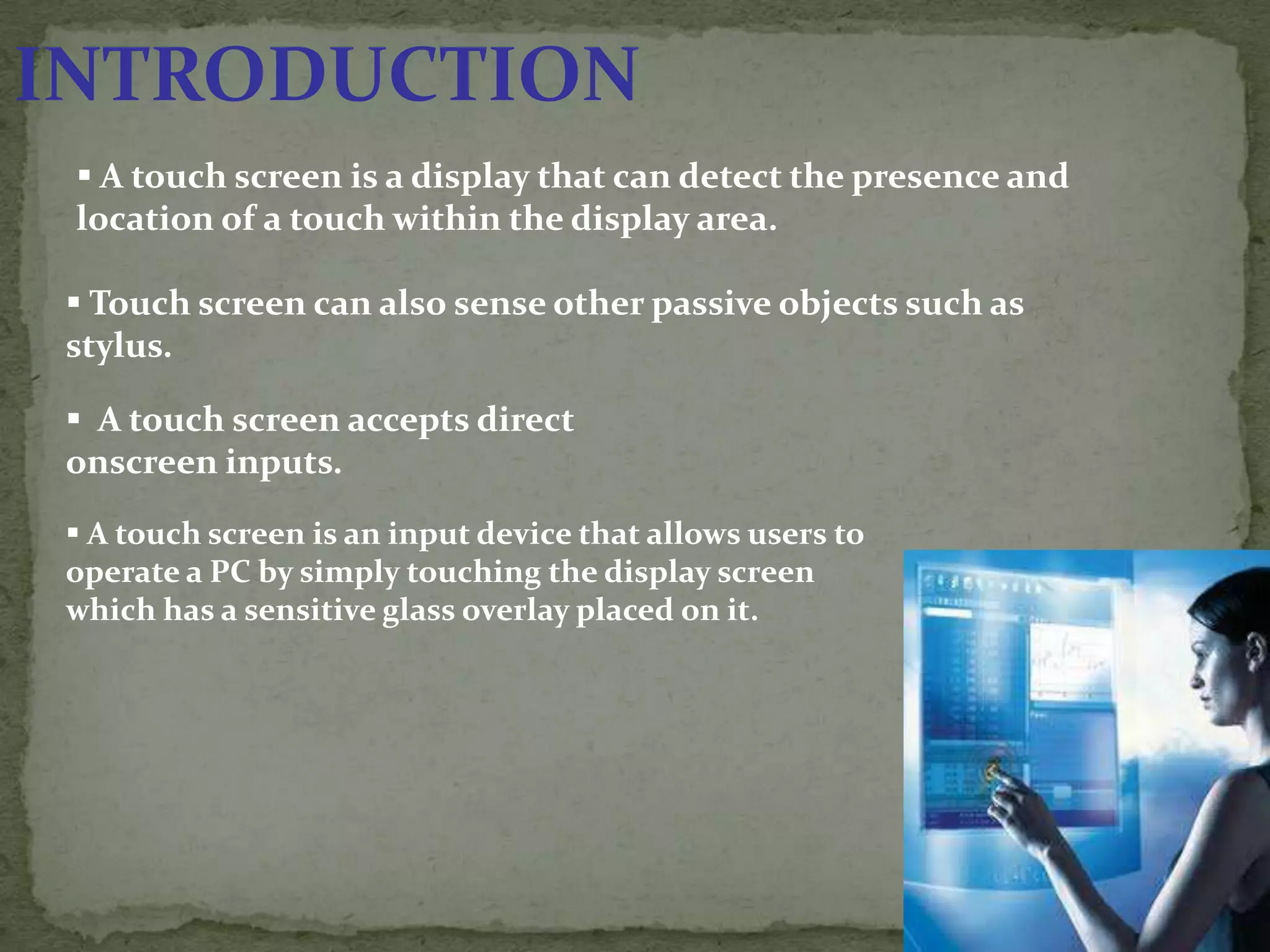 INTRODUCTION
  A touch screen is a display that can detect the presence and
 location of a touch within the display area.

  Touch screen can also sense other passive objects such as
 stylus.

  A touch screen accepts direct
 onscreen inputs.

  A touch screen is an input device that allows users to
 operate a PC by simply touching the display screen
 which has a sensitive glass overlay placed on it.
 