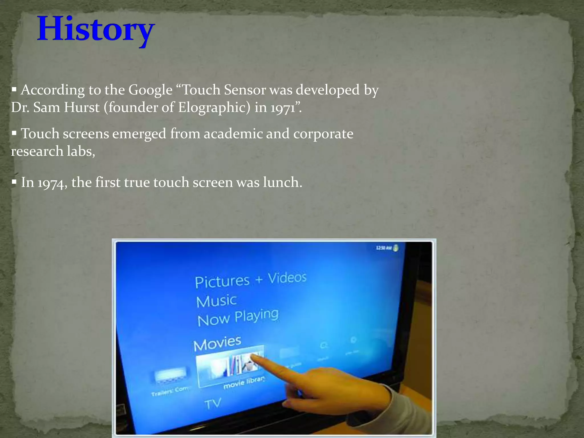  According to the Google “Touch Sensor was developed by
Dr. Sam Hurst (founder of Elographic) in 1971”.
 Touch screens emerged from academic and corporate
research labs,

 In 1974, the first true touch screen was lunch.
 