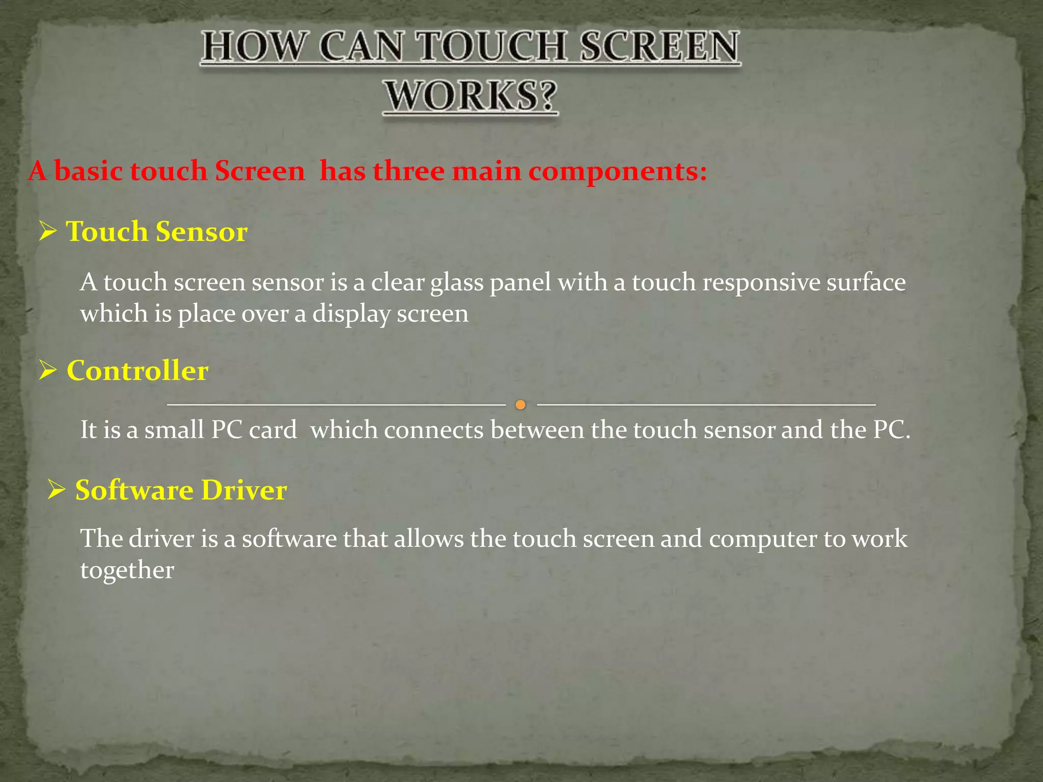 A basic touch Screen has three main components:

 Touch Sensor
   A touch screen sensor is a clear glass panel with a touch responsive surface
   which is place over a display screen

 Controller
   It is a small PC card which connects between the touch sensor and the PC.

  Software Driver
   The driver is a software that allows the touch screen and computer to work
   together
 