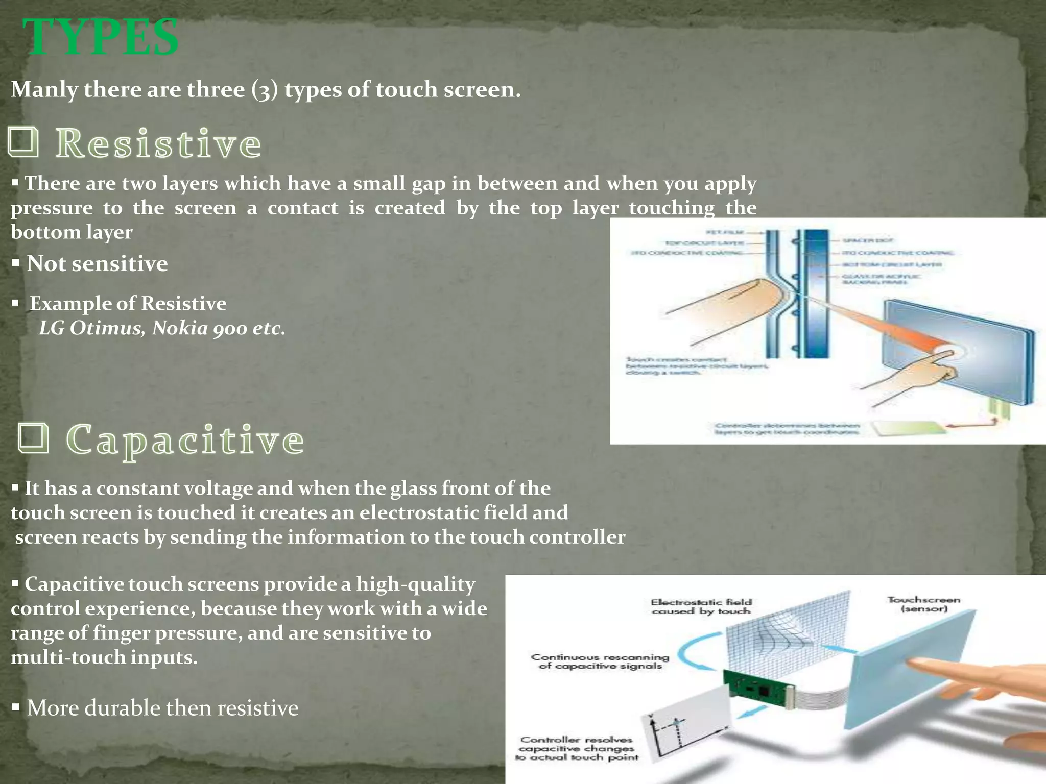 TYPES
Manly there are three (3) types of touch screen.



 There are two layers which have a small gap in between and when you apply
pressure to the screen a contact is created by the top layer touching the
bottom layer
 Not sensitive
 Example of Resistive
   LG Otimus, Nokia 900 etc.




 It has a constant voltage and when the glass front of the
touch screen is touched it creates an electrostatic field and
 screen reacts by sending the information to the touch controller

 Capacitive touch screens provide a high-quality
control experience, because they work with a wide
range of finger pressure, and are sensitive to
multi-touch inputs.

 More durable then resistive
 