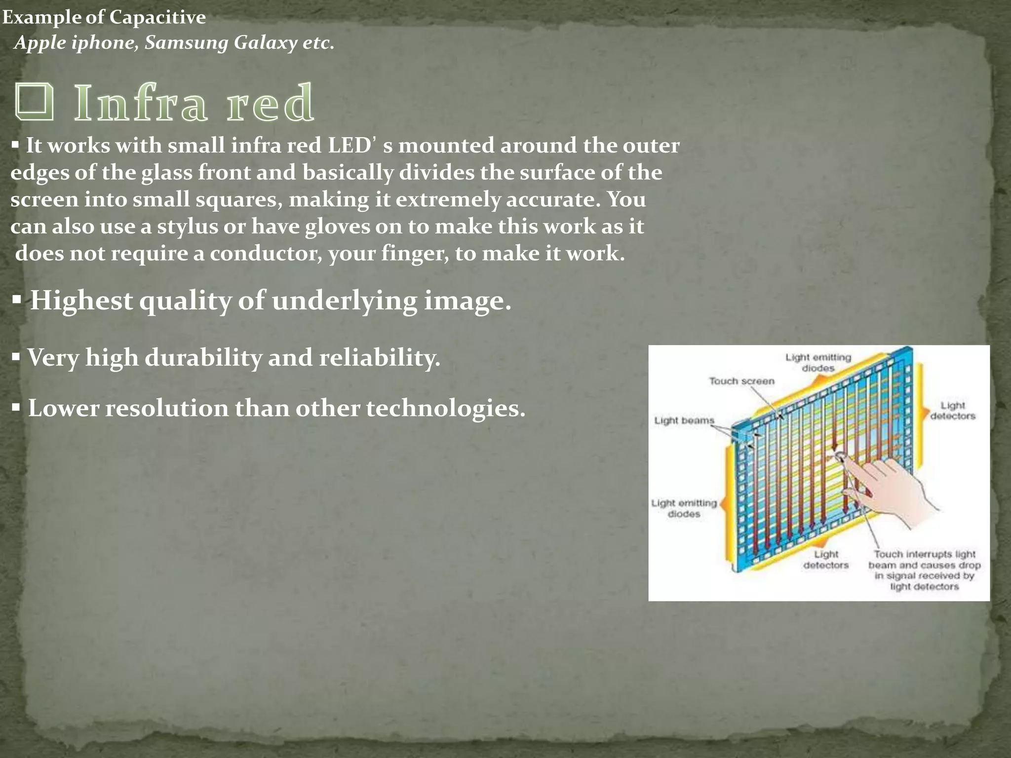 Example of Capacitive
 Apple iphone, Samsung Galaxy etc.




 It works with small infra red LED’ s mounted around the outer
edges of the glass front and basically divides the surface of the
screen into small squares, making it extremely accurate. You
can also use a stylus or have gloves on to make this work as it
does not require a conductor, your finger, to make it work.

 Highest quality of underlying image.
 Very high durability and reliability.

 Lower resolution than other technologies.
 