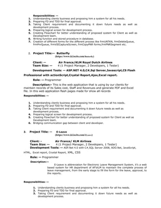 Responsibilities: --
1. Understanding clients business and proposing him a system for all his needs.
2. Preparing FD and TDD for final approval.
3. Taking Client requirement and documenting it down future needs as well as
development process.
4. Preparing logical screen for development process.
5. Creating Flowchart for better understanding of proposed system for Client as well as
Development team.
6. Writing function and stored procedure in database.
7. Creation of different forms for the different process like frmUNTKN, frmDeleteQueue,
frmPnrQueue, frmVIECaptureScreen, frmCopyPNR forms,frmPNRSegment etc.
2. Project Title:-- Butterfly
(https://www.kl.iscits.com/Butterfly)
Client: -- Air France/KLM Royal Dutch Airlines
Team Size: -- 4 (1 Project Manager, 2 Developers, 1 Tester)
Development Tools: -- ASP.NET 4.0,C#,Sql Server,Javascript,CS Flash
Professional with actionScript,Crystal Report,Ajax,Excel report.
Role: -- Programmer
Description:- This is the web application that is using by our clients for
maintain records of its Sales cost, Staff and Revenues and generate PDF and Excel
file. In this web application flash pages made for show all records
Responsibilities: --
1. Understanding clients business and proposing him a system for all his needs.
2. Preparing FD and TDD for final approval.
3. Taking Client requirement and documenting it down future needs as well as
development process.
4. Preparing logical screen for development process.
5. Creating Flowchart for better understanding of proposed system for Client as well as
Development team.
6. Bridging communication gap between client and developer.
3. Project Title: -- E-Leave
(https://www.kl.iscits.com/ELeave)
Client: - Air France/ KLM Airlines
Team Size: -- 4 (1 Project Manager, 2 Developers, 1 Tester)
Development Tools: -- ASP.Net 4.0 with C#,SQL Server 2008, ADO.Net, JavaScript,
HTML, Excel report, Crystal Report, XML, CSS
Role: -- Programmer
Description:--
E-Leave is abbreviation for Electronic Leave Management System, it’s a web
based system for HR department of AFKLM to maintain the complete process of
leave management, from the early stage to fill the form for the leave, approval, to
the reports.
Responsibilities: --
1. Understanding clients business and proposing him a system for all his needs.
2. Preparing FD and TDD for final approval.
3. Taking Client requirement and documenting it down future needs as well as
development process.
 