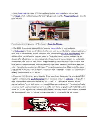 In 2006, Greenpeace accused KFC Europe of sourcing the soya bean for its chicken feed
from Cargill, which had been accused of clearing large swathes of the Amazon rainforest in order to
grow the crop.
Protesters demonstrating outside a KFC restaurant in Royal Oak, Michigan
In May 2012, Greenpeace accused KFC of sourcing paper pulp for its food packaging
from Indonesian rainforest wood. Independent forensic tests showed that some packaging contained
more than 50 percent mixed tropical hardwood fiber, sourced from Asia Pulp & Paper (APP). APP
said such fiber can be found in recycled paper, or: "It can also come from tree residues that are
cleared, after a forest area has become degraded, logged-over or burned, as part of a sustainable
development plan. APP has strict policies and practices in place to ensure that only residues from
legal plantation development on degraded or logged-over forest areas and sustainable wood fiber
enters the production supply chain."KFC said: "From a global perspective, 60 percent of the paper
products that Yum! (our parent company) sources are from sustainable sources. Our suppliers are
working towards making it 100 percent."
In December 2012, the chain was criticised in China when it was discovered that a number of KFC
suppliers had been using growth hormones and an excessive amount of antibiotics on its poultry in
ways that violated Chinese law. In February 2013, Yum! CEO David Novak admitted that the
scandal had been "longer lasting and more impactful than we ever imagined." The issue is of major
concern to Yum!, which earns almost half of its profits from China, largely through the KFC brand. In
March 2013, Yum! reported that sales had rebounded in February, but that lower sales in December
and January would result in a decline in same-store sales of 20 percent in the first quarter.
 