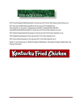 KFC Franchising[online]Â [AcessedÂ on 4th january 2011] from http://www.yumfranchises.com
KFC Info pack (2008):Â [AccessedÂ on 6th January 2011] Available from
http://www.kfc.co.uk/custom_images/documents/KFC_Infopack2008.pdfÂ KFC
AustraliaÂ [Online]Â [AccessedÂ on 3rd january 2011] from http://www.kfc.com.au/
KFC United kingdom[online] Accessed on 3rd january 2011] from http://www.kfc.co.uk/
KFC India[online] Acessed on 2nd January 2011 from http://www.kfc.co.in
KFC china online] Acessed on 2nd January 2011 from http://www.kfc.co.cn
Kotler, P. and Armstrong, G. (2004) Principles of Marketing, 10th edition.Â Upper Saddle River, NJ:
Pearson Education
BIBLOGRAPHY
 