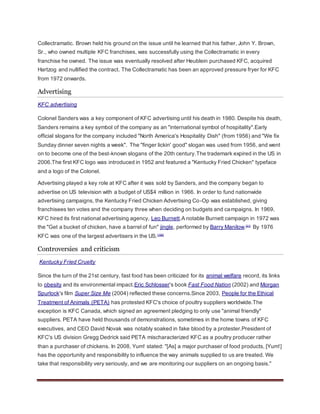 Collectramatic. Brown held his ground on the issue until he learned that his father, John Y. Brown,
Sr., who owned multiple KFC franchises, was successfully using the Collectramatic in every
franchise he owned. The issue was eventually resolved after Heublein purchased KFC, acquired
Hartzog and nullified the contract. The Collectramatic has been an approved pressure fryer for KFC
from 1972 onwards.
Advertising
KFC advertising
Colonel Sanders was a key component of KFC advertising until his death in 1980. Despite his death,
Sanders remains a key symbol of the company as an "international symbol of hospitality".Early
official slogans for the company included "North America's Hospitality Dish" (from 1956) and "We fix
Sunday dinner seven nights a week". The "finger lickin' good" slogan was used from 1956, and went
on to become one of the best-known slogans of the 20th century.The trademark expired in the US in
2006.The first KFC logo was introduced in 1952 and featured a "Kentucky Fried Chicken" typeface
and a logo of the Colonel.
Advertising played a key role at KFC after it was sold by Sanders, and the company began to
advertise on US television with a budget of US$4 million in 1966. In order to fund nationwide
advertising campaigns, the Kentucky Fried Chicken Advertising Co-Op was established, giving
franchisees ten votes and the company three when deciding on budgets and campaigns. In 1969,
KFC hired its first national advertising agency, Leo Burnett.A notable Burnett campaign in 1972 was
the "Get a bucket of chicken, have a barrel of fun" jingle, performed by Barry Manilow.[21]
By 1976
KFC was one of the largest advertisers in the US.[166]
Controversies and criticism
Kentucky Fried Cruelty
Since the turn of the 21st century, fast food has been criticized for its animal welfare record, its links
to obesity and its environmental impact.Eric Schlosser's book Fast Food Nation (2002) and Morgan
Spurlock's film Super Size Me (2004) reflected these concerns.Since 2003, People for the Ethical
Treatment of Animals (PETA) has protested KFC's choice of poultry suppliers worldwide.The
exception is KFC Canada, which signed an agreement pledging to only use "animal friendly"
suppliers. PETA have held thousands of demonstrations, sometimes in the home towns of KFC
executives, and CEO David Novak was notably soaked in fake blood by a protester.President of
KFC's US division Gregg Dedrick said PETA mischaracterized KFC as a poultry producer rather
than a purchaser of chickens. In 2008, Yum! stated: "[As] a major purchaser of food products, [Yum!]
has the opportunity and responsibility to influence the way animals supplied to us are treated. We
take that responsibility very seriously, and we are monitoring our suppliers on an ongoing basis."
 