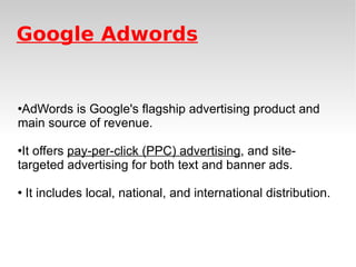 Google Adwords AdWords is Google's flagship advertising product and main source of revenue.  It offers  pay-per-click (PPC) advertising , and site-targeted advertising for both text and banner ads. It includes local, national, and international distribution.  
