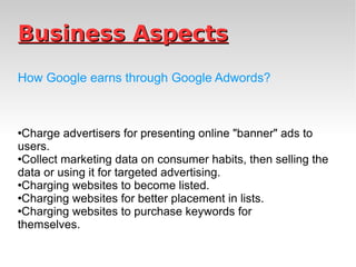 Business Aspects How Google earns through Google Adwords? Charge advertisers for presenting online "banner" ads to users. Collect marketing data on consumer habits, then selling the data or using it for targeted advertising. Charging websites to become listed. Charging websites for better placement in lists. Charging websites to purchase keywords for themselves. 