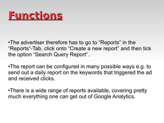 Functions The advertiser therefore has to go to “Reports” in the “Reports“-Tab, click onto “Create a new report” and then tick the option “Search Query Report“.  The report can be configured in many possible ways e.g. to send out a daily report on the keywords that triggered the ad and received clicks.  There is a wide range of reports available, covering pretty much everything one can get out of Google Analytics. 