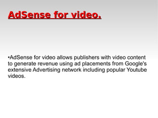 AdSense for video. AdSense for video allows publishers with video content to generate revenue using ad placements from Google's extensive Advertising network including popular Youtube videos. 