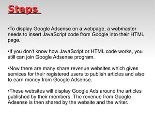 Steps  To display Google Adsense on a webpage, a webmaster needs to insert JavaScript code from Google into their HTML page.  If you don't know how JavaScript or HTML code works, you still can join Google Adsense program. Now there are many share revenue websites which gives services for their registered users to publish articles and also to earn money from Google Adsense.  These websites will display Google Ads around the articles published by their members. The revenue from Google Adsense is then shared by the website and the writer.  