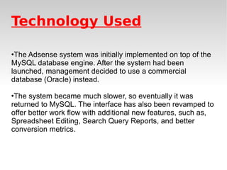Technology Used The Adsense system was initially implemented on top of the MySQL database engine. After the system had been launched, management decided to use a commercial database (Oracle) instead.  The system became much slower, so eventually it was returned to MySQL. The interface has also been revamped to offer better work flow with additional new features, such as, Spreadsheet Editing, Search Query Reports, and better conversion metrics. 