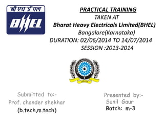 PRACTICAL TRAINING
TAKEN AT
Bharat Heavy Electricals Limited(BHEL)
Bangalore(Karnataka)
DURATION: 02/06/2014 TO 14/07/2014
SESSION :2013-2014
Submitted to:-
Prof. chander shekhar
(b.tech,m.tech)
Presented by:-
Sunil Gaur
Batch: m-3
 