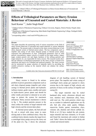 S. Kumar, J. S.Ratol: Effects of Tribological Parameters on Slurry Erosion Behaviour of Uncoated and
Coated Materials: A Review
Materials Engineering - Materiálové inžinierstvo 20 (2013) 119-131
119
Effects of Tribological Parameters on Slurry Erosion
Behaviour of Uncoated and Coated Materials: A Review
Sunil Kumar 1,*
, Jasbir Singh Ratol2
1
Chitkara School of Mechanical Engineering, Chitkara University, Rajpura, District Patiala, Punjab, India-
140401
2
Department of Mechanical Engineering, Baba Banda Singh Bahadur Engineering College, Fatehgarh Sahib,
Punjab, India-140407
*
corresponding author: e-mail:sunil14478@yahoo.co.in
Resume
This paper describes the pioneering work of various researchers in the field of
slurry erosion behaviour of uncoated and coated materials in various industrial
applications. The present study is focused on the slurry erosion behaviour of ash
slurry disposal system of thermal power plants. The key components such as
impeller and casing of ash slurry disposal pumps in thermal power plants
experience this phenomenon of wear. Tribological parameters such as solid
particle concentration, impact velocity of erodent on the target surface, impact
angle, erodent particle size and shape, hardness of the striking particles and
target material, etc. are responsible for slurry erosion. The research results show
that the influence of tribological parameters on the slurry erosion is found to be
significant and need to be evaluated and analyzed properly. The slurry erosion
can be minimized by proper selection of materials and/or by providing the
suitable protective coating on the material which can enhance the surface
properties.
Available online: http://fstroj.uniza.sk/journal-mi/PDF/2013/16-2013.pdf
Article info
Article history:
Received 17January 2013
Accepted 23April 2013
Online 10 September 2013
Keywords:
Slurry Erosion;
Thermal Spray Coatings;
Physical Vapour Deposition
Process;
Chemical Vapour
Deposition Process;
Nano-structured Coatings.
ISSN 1335-0803 (print version)
ISSN 1338-6174 (online version)
1. Introduction
Slurry erosion is found to be serious
problem in power generation component such as
ash slurry disposal pumps (impeller and volute
casing) in thermal power plants and hydraulic
turbines (runner, guide vanes, needles and seats)
in hydro-electric power plants and should be
either totally prevented or detected at an early
stage to protect the system for maximum
utilization. Slurry erosion mechanism is shown
in fig. 1. The erodent particles present in the
slurry strikes the surface of target material with
high velocity and the erosion takes place.
In thermal power plants, the bed ash and
fly ash is mixed with clean water in main
mixing tank to form combined slurry. Once the
combined slurry density reaches the target level,
a centrifugal slurry pump conveys the slurry out
of the plant [1]. Fig. 2 shows the schematic
diagram of ash handling system of thermal
power plant. The impeller and volute casing of
centrifugal slurry pump get exposed to slurry
erosion due to the impact of high velocity ash
particles of slurry on the surface of impeller and
casing [2].
The target materials may be nickel
hardened alloy steels, chromium alloyed cast
iron, stainless steel, aluminium alloy, brass,
mild steel etc. The solid particles which may
use as erodent in industrial applications are fly
ash, bed ash, silica sand, quartz, feldspar,
muscovite, biotite, garnet, tourmaline, clays,
volcanic ash, alumina and silicon carbide etc.
Wells et al. [3] have studied the ash content,
major minerals and trace elements, in 10 coals
and found the maximum ash content in Indian
coal. Table 1 shows the Indian coal with dry ash
content and mineral matter.
This work is licensed under the Creative Commons Attribution-NonCommercial-NoDerivs 3.0 Unported License.
To view a copy of this license, visit http://creativecommons.org/licenses/by-nc-nd/3.0/ or send a letter to Creative
Commons, 444 Castro Street, Suite 900, Mountain View, California, 94041, USA.
Thiscopyofthearticlewasdownloadedfromhttp://www.mateng.sk,onlineversionofMaterialsEngineering-Materiálovéinžinierstvo(MEMI)
journal,ISSN1335-0803(printversion),ISSN1338-6174(onlineversion).Onlineversionofthejournalissupportedbywww.websupport.sk.
 