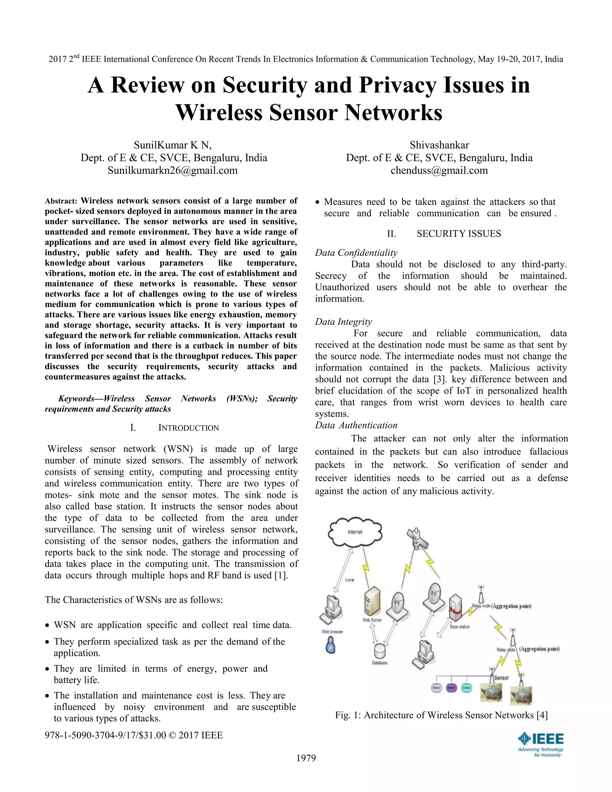 2017 2nd
IEEE International Conference On Recent Trends In Electronics Information & Communication Technology, May 19-20, 2017, India
978-1-5090-3704-9/17/$31.00 © 2017 IEEE
1979
A Review on Security and Privacy Issues in
Wireless Sensor Networks
SunilKumar K N,
Dept. of E & CE, SVCE, Bengaluru, India
Sunilkumarkn26@gmail.com
Shivashankar
Dept. of E & CE, SVCE, Bengaluru, India
chenduss@gmail.com
Abstract: Wireless network sensors consist of a large number of
pocket- sized sensors deployed in autonomous manner in the area
under surveillance. The sensor networks are used in sensitive,
unattended and remote environment. They have a wide range of
applications and are used in almost every field like agriculture,
industry, public safety and health. They are used to gain
knowledge about various parameters like temperature,
vibrations, motion etc. in the area. The cost of establishment and
maintenance of these networks is reasonable. These sensor
networks face a lot of challenges owing to the use of wireless
medium for communication which is prone to various types of
attacks. There are various issues like energy exhaustion, memory
and storage shortage, security attacks. It is very important to
safeguard the network for reliable communication. Attacks result
in loss of information and there is a cutback in number of bits
transferred per second that is the throughput reduces. This paper
discusses the security requirements, security attacks and
countermeasures against the attacks.
Keywords—Wireless Sensor Networks (WSNs); Security
requirements and Security attacks
I. INTRODUCTION
Wireless sensor network (WSN) is made up of large
number of minute sized sensors. The assembly of network
consists of sensing entity, computing and processing entity
and wireless communication entity. There are two types of
motes- sink mote and the sensor motes. The sink node is
also called base station. It instructs the sensor nodes about
the type of data to be collected from the area under
surveillance. The sensing unit of wireless sensor network,
consisting of the sensor nodes, gathers the information and
reports back to the sink node. The storage and processing of
data takes place in the computing unit. The transmission of
data occurs through multiple hops and RF band is used [1].
The Characteristics of WSNs are as follows:
WSN are application specific and collect real time data.
They perform specialized task as per the demand of the
application.
They are limited in terms of energy, power and
battery life.
The installation and maintenance cost is less. They are
influenced by noisy environment and are susceptible
to various types of attacks.
Measures need to be taken against the attackers so that
secure and reliable communication can be ensured .
II. SECURITY ISSUES
Data Confidentiality
Data should not be disclosed to any third-party.
Secrecy of the information should be maintained.
Unauthorized users should not be able to overhear the
information.
Data Integrity
For secure and reliable communication, data
received at the destination node must be same as that sent by
the source node. The intermediate nodes must not change the
information contained in the packets. Malicious activity
should not corrupt the data [3]. key difference between and
brief elucidation of the scope of IoT in personalized health
care, that ranges from wrist worn devices to health care
systems.
Data Authentication
The attacker can not only alter the information
contained in the packets but can also introduce fallacious
packets in the network. So verification of sender and
receiver identities needs to be carried out as a defense
against the action of any malicious activity.
Fig. 1: Architecture of Wireless Sensor Networks [4]
 